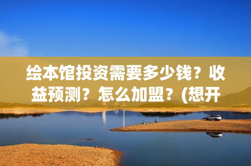 绘本馆投资需要多少钱？收益预测？怎么加盟？(想开个绘本馆需要什么资质)