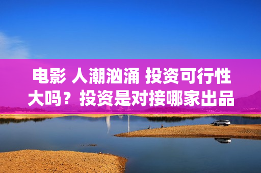 电影 人潮汹涌 投资可行性大吗？投资是对接哪家出品方？签约合同注意哪些？(电影人潮汹涌迅雷下载)