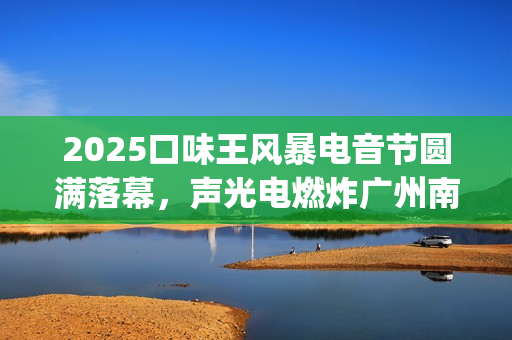 2025口味王风暴电音节圆满落幕，声光电燃炸广州南沙(口味王19年业绩)