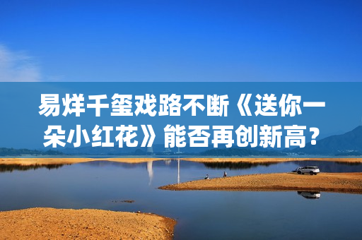 易烊千玺戏路不断《送你一朵小红花》能否再创新高？(易烊千玺 路演)