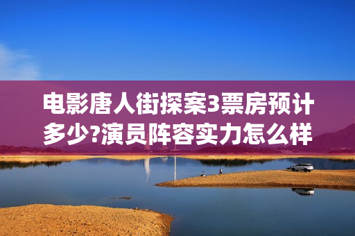 电影唐人街探案3票房预计多少?演员阵容实力怎么样？(电影唐人街探案3免费视频完整版)