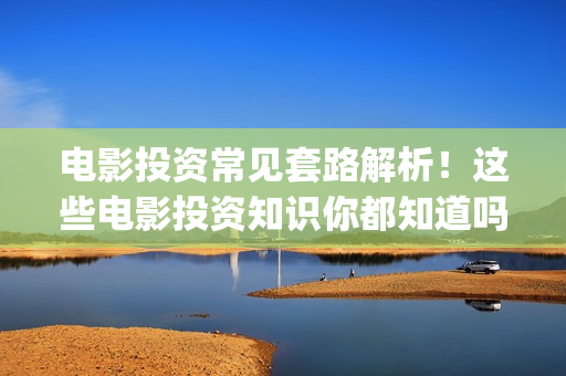 电影投资常见套路解析！这些电影投资知识你都知道吗？-干货 (电影投资流程是怎样的)