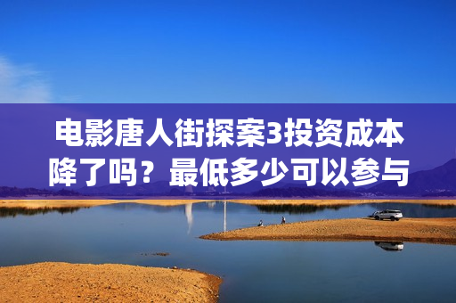电影唐人街探案3投资成本降了吗？最低多少可以参与？(电影唐人街探案1完整版)
