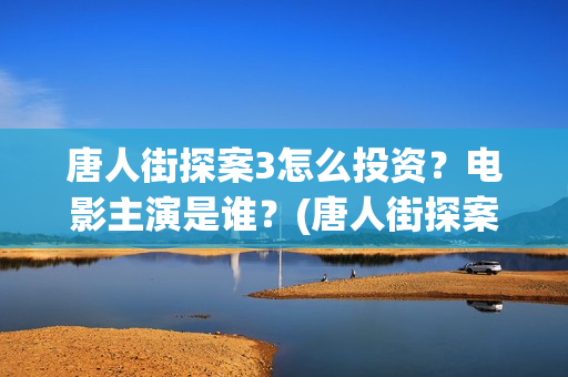 唐人街探案3怎么投资？电影主演是谁？(唐人街探案怎么样值得看吗)