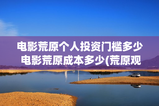 电影荒原个人投资门槛多少 电影荒原成本多少(荒原观看)