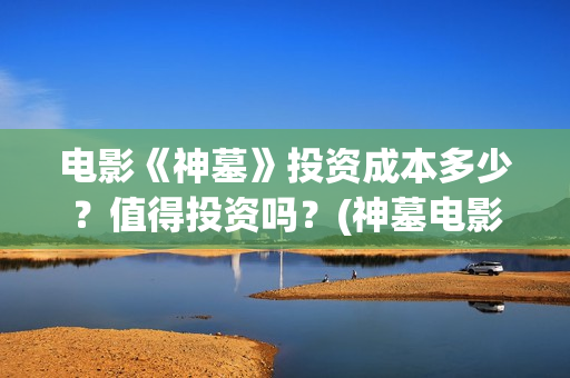 电影《神墓》投资成本多少？值得投资吗？(神墓电影是什么鬼)