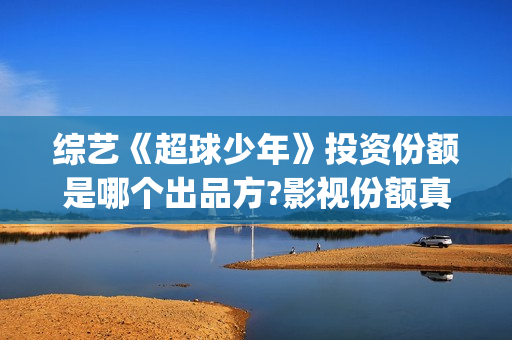 综艺《超球少年》投资份额是哪个出品方?影视份额真实吗？怎么投资？(超球少年播出反响)
