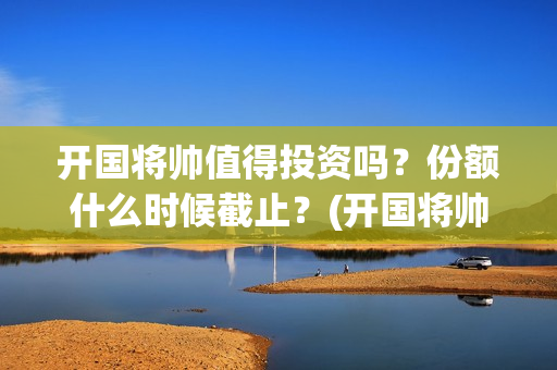 开国将帅值得投资吗？份额什么时候截止？(开国将帅有投资价值吗)