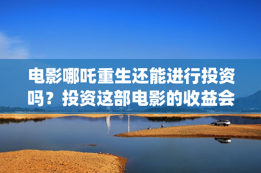 电影哪吒重生还能进行投资吗？投资这部电影的收益会好吗？(电影哪吒重生还有续集吗)
