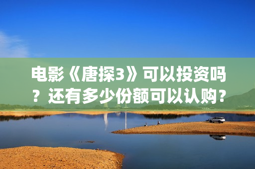 电影《唐探3》可以投资吗？还有多少份额可以认购？(唐探3正片)