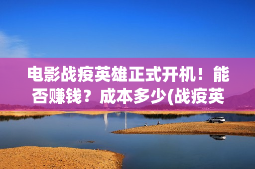 电影战疫英雄正式开机！能否赚钱？成本多少(战疫英雄上映了吗?)