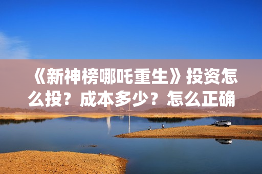 《新神榜哪吒重生》投资怎么投？成本多少？怎么正确认购？ (新神榜哪吒重生李云祥)