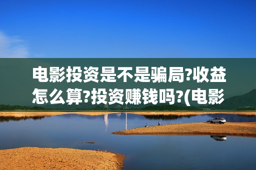 电影投资是不是骗局?收益怎么算?投资赚钱吗?(电影投资是不是都夸大了呢)