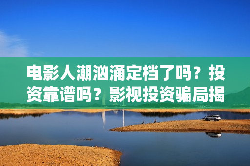 电影人潮汹涌定档了吗？投资靠谱吗？影视投资骗局揭秘(人潮汹涌 片名)