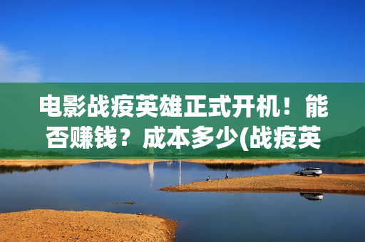 电影战疫英雄正式开机！能否赚钱？成本多少(战疫英雄电影2021最新消息)