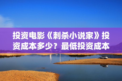 投资电影《刺杀小说家》投资成本多少？最低投资成本？(投资电影《刺杀》多少钱)