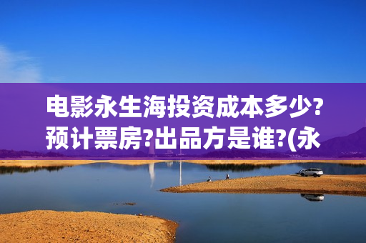 电影永生海投资成本多少?预计票房?出品方是谁?(永生海什么时候开发布会)
