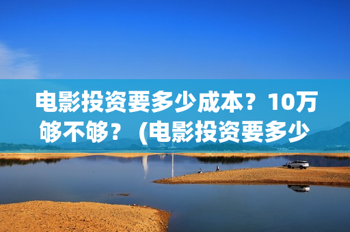 电影投资要多少成本？10万够不够？ (电影投资要多少费用)
