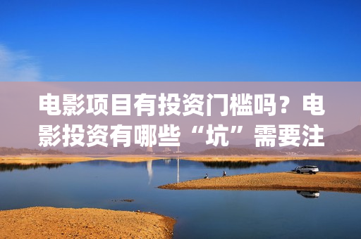 电影项目有投资门槛吗？电影投资有哪些“坑”需要注意？ (电影投资项目是什么意思)