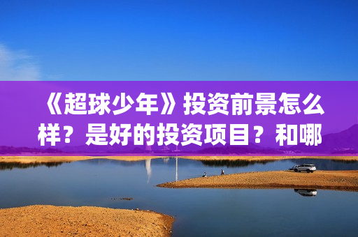 《超球少年》投资前景怎么样？是好的投资项目？和哪个公司签约？(超球少年第一集)