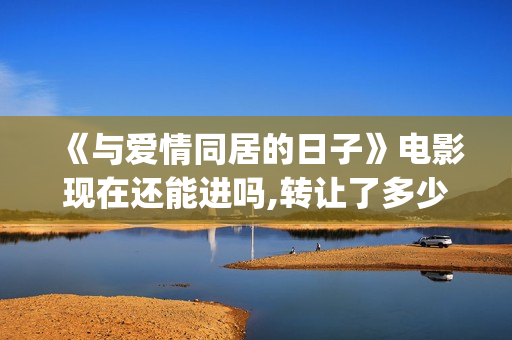 《与爱情同居的日子》电影现在还能进吗,转让了多少份额,预计多少收益?(与爱同居情人节花絮)