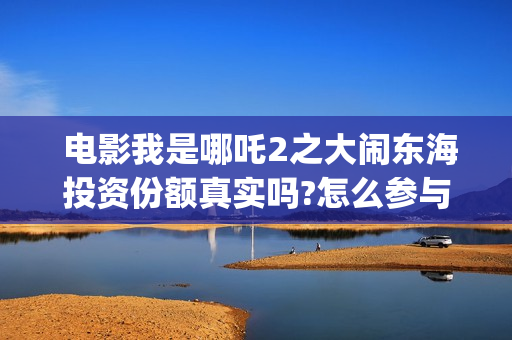  电影我是哪吒2之大闹东海投资份额真实吗?怎么参与?(我是哪吒全集)