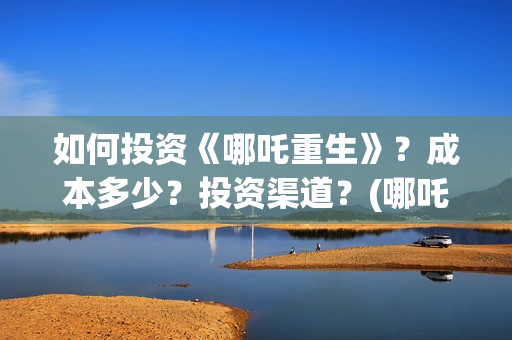如何投资《哪吒重生》？成本多少？投资渠道？(哪吒投资收益)
