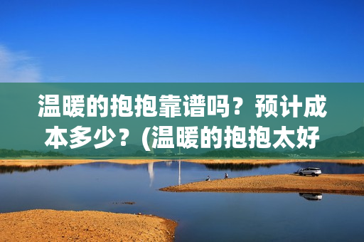 温暖的抱抱靠谱吗？预计成本多少？(温暖的抱抱太好看了)