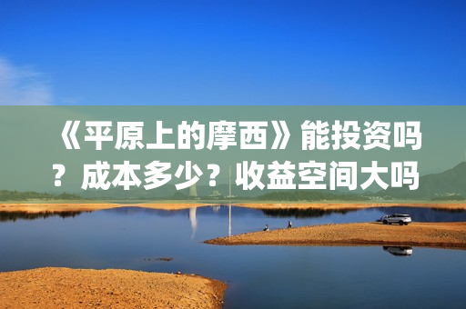 《平原上的摩西》能投资吗？成本多少？收益空间大吗？(平原上的摩西主要讲了什么)