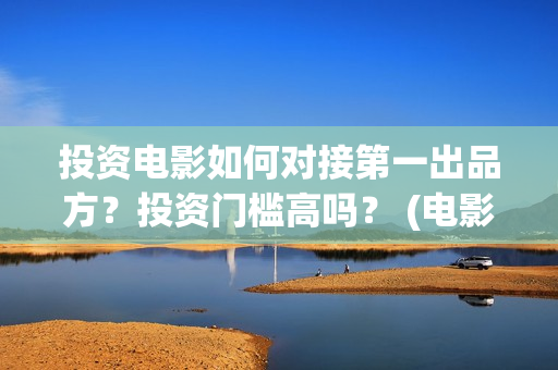 投资电影如何对接第一出品方？投资门槛高吗？ (电影行业投资流程)