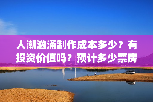 人潮汹涌制作成本多少？有投资价值吗？预计多少票房？ (人潮汹涌制作成本)