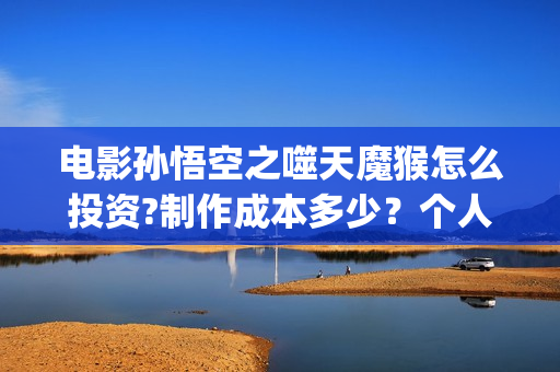 电影孙悟空之噬天魔猴怎么投资?制作成本多少？个人投资多少回本？ (电影孙悟空之噬天魔猴)