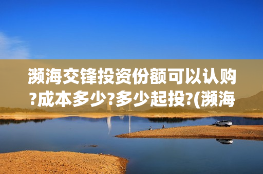濒海交锋投资份额可以认购?成本多少?多少起投?(濒海交锋是哪家公司出品)
