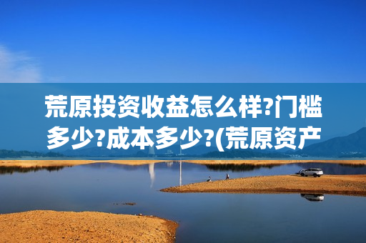 荒原投资收益怎么样?门槛多少?成本多少?(荒原资产)