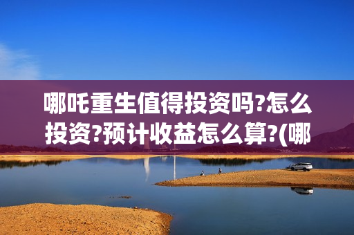 哪吒重生值得投资吗?怎么投资?预计收益怎么算?(哪吒重生投入多少资金)