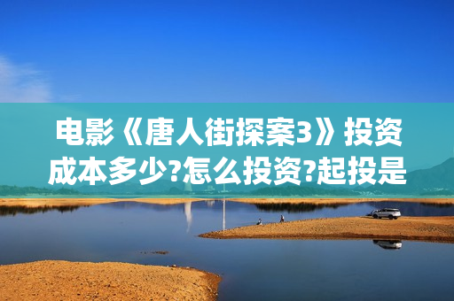 电影《唐人街探案3》投资成本多少?怎么投资?起投是多少?(电影《唐人街探案》免费观看)