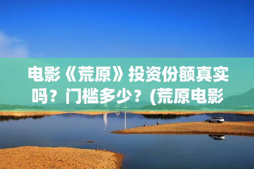 电影《荒原》投资份额真实吗？门槛多少？(荒原电影投资)