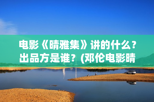 电影《晴雅集》讲的什么？出品方是谁？(邓伦电影晴雅集)
