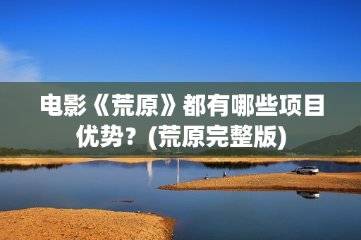 电影《荒原》都有哪些项目优势？(荒原完整版)