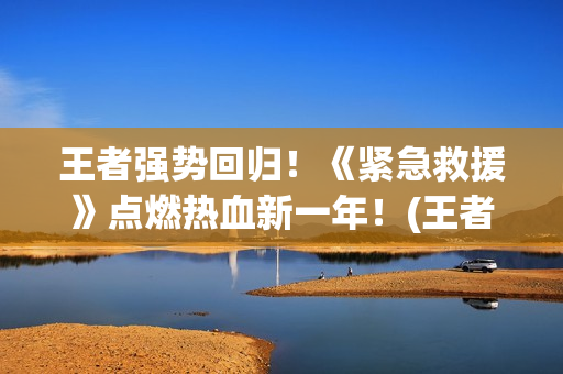 王者强势回归！《紧急救援》点燃热血新一年！(王者回归选哪个)