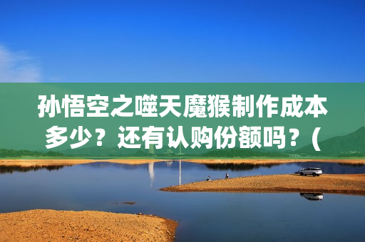 孙悟空之噬天魔猴制作成本多少？还有认购份额吗？(孙悟空之噬天魔猴免费观看全集)