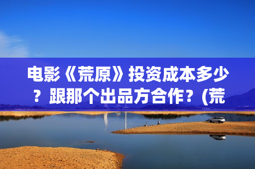 电影《荒原》投资成本多少？跟那个出品方合作？(荒原电影投资)
