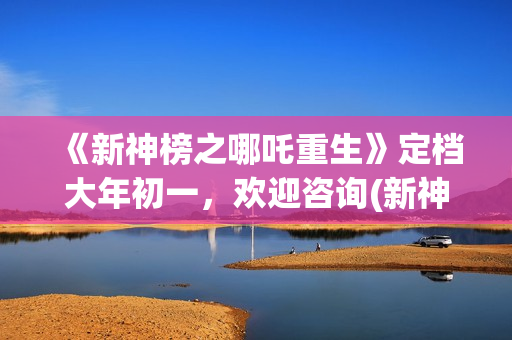 《新神榜之哪吒重生》定档大年初一，欢迎咨询(新神榜之哪吒重生预告片)
