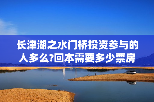 长津湖之水门桥投资参与的人多么?回本需要多少票房?(长津湖之水门桥免费版在线观看)