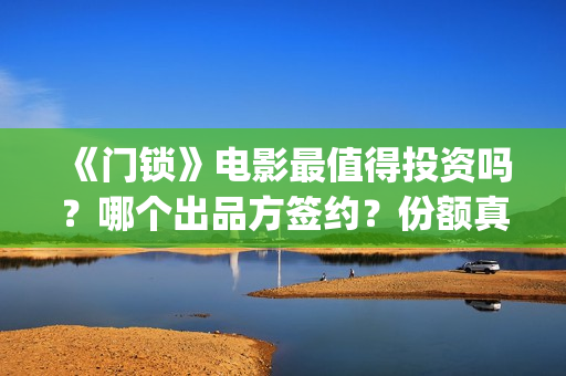《门锁》电影最值得投资吗？哪个出品方签约？份额真实吗?(门锁电影真实事件是啥)