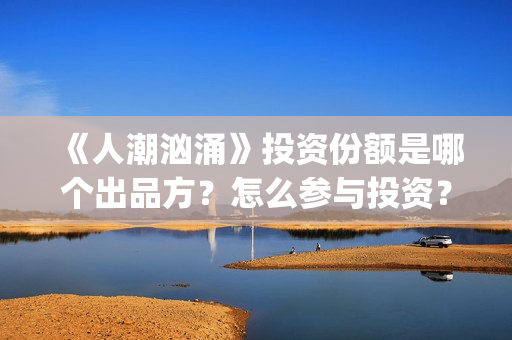 《人潮汹涌》投资份额是哪个出品方？怎么参与投资？势必是真实的？(《人潮汹涌》投资人是谁)