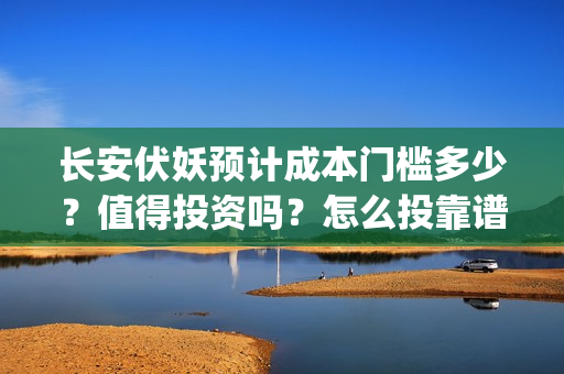 长安伏妖预计成本门槛多少？值得投资吗？怎么投靠谱？(长安伏妖进展的怎么样)