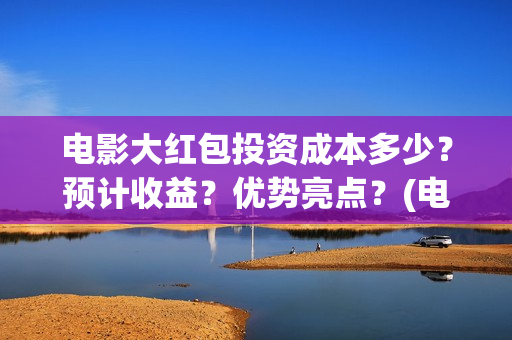 电影大红包投资成本多少？预计收益？优势亮点？(电影大红包投资方)