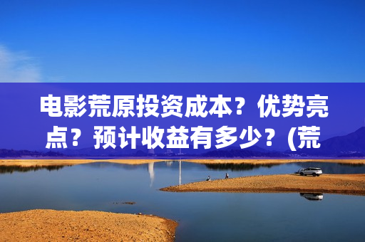 电影荒原投资成本？优势亮点？预计收益有多少？(荒原电视)
