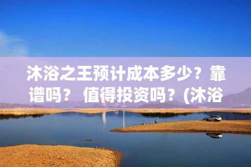 沐浴之王预计成本多少？靠谱吗？ 值得投资吗？(沐浴之王啥时候)
